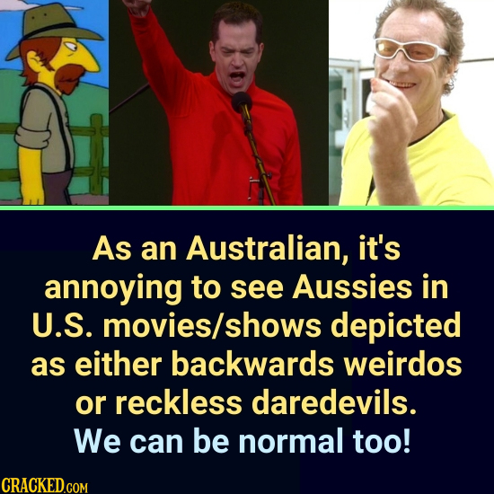 As an Australian, it's annoying to see Aussies in U.S. movies/s shows depicted as either backwards weirdos or reckless daredevils. We can be normal to