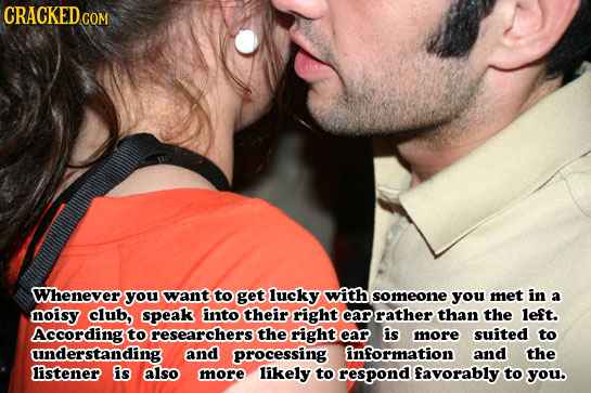 CRACKED.c COM Whenever you want to get lucky with someone you met in a noisy club, speak finto their right ear rather than the left. According to rese