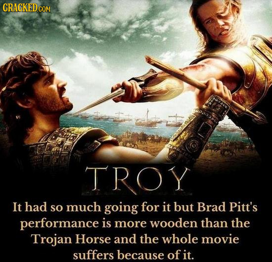 CRACKEDGO TROY It had so much going for it but Brad Pitt's performance is more wooden than the Trojan Horse and the whole movie suffers because of it.