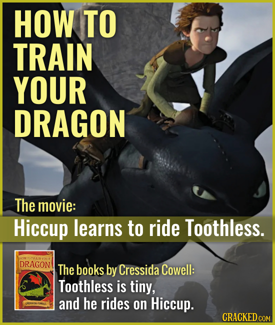HOW TO TRAIN YOUR DRAGON The movie: Hiccup learns to ride Toothless. The books by Cressida Cowell: Toothless is tiny, and he rides on Hiccup. C