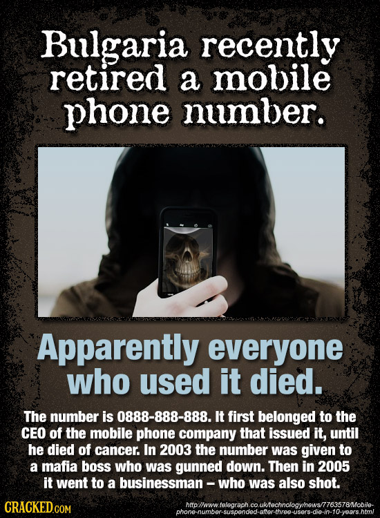 Bulgaria recently retired a mobile phone number. Apparently everyone who used it died. The number is 0888-888-888. It first belonged to the CEO of the