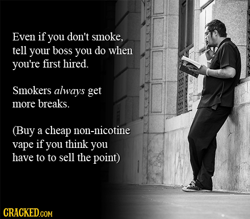 Even if you don't smoke, tell your boss you do when you're first hired. Smokers always get more breaks. (Buy a cheap non-nicotine vape if you think yo