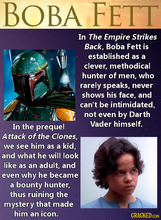 BOBA FETT In The Empire Strikes Back, Boba Fett is established as a clever, methodical hunter of men, who rarely speaks, never shows his face, and can