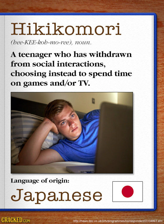 Hikikomori hee-KEE-koh-mo-ree), noun. A teenager who has withdrawn from social interactions, choosing instead to spend time on games and/or TV. Langua