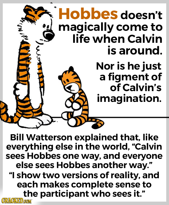 Hobbes doesn't magically come to life when Calvin is around. Nor is he just a figment of of Calvin's imagination. Bill Watterson explained that, like 