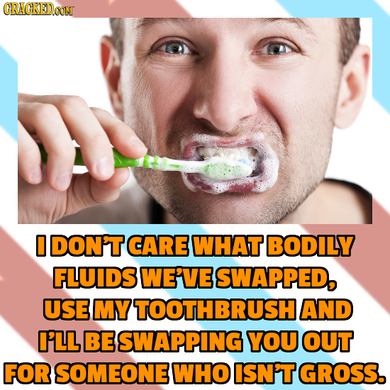 O DON'T CARE WHAT BODILY FLUIDS WE'VE SWAPPED, USE MY TOOTHBRUSH AND I'LL BE SWAPPING YOU OUT FOR SOMEONE WHO ISN'T GROSS. 