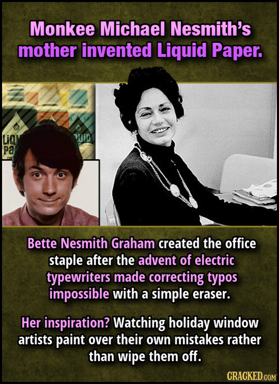 Monkee Michael Nesmith's mother invented Liquid Paper. LiQl Mid Pa Bette Nesmith Graham created the office staple after the advent of electric typewri