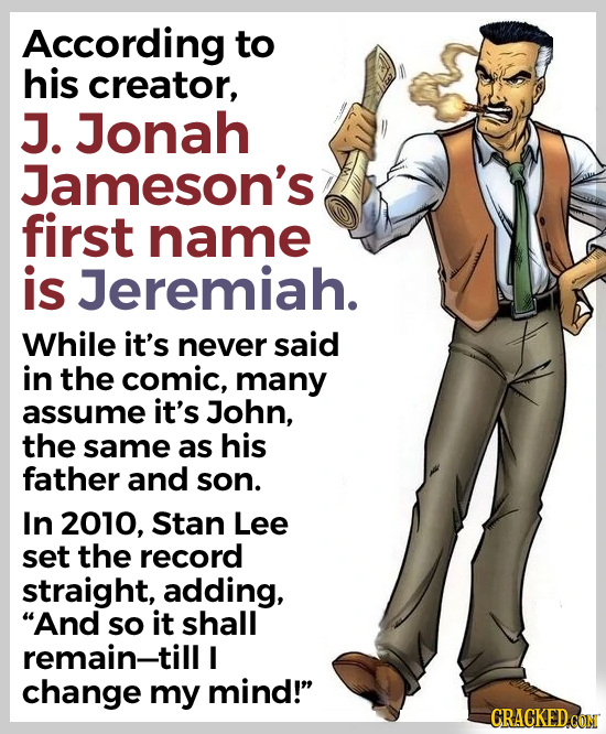 According to his creator, J. Jonah Jameson's first name is Jeremiah. While it's never said in the comic, many assume it's John, the same as his father