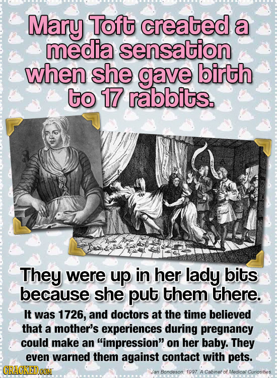 Mary Toft created a media sensation when she gave birth to 17 rabbits. They were up in her lady bits because she put them there. It was 1726, and doct