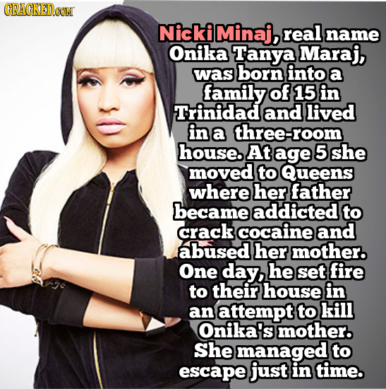 CRACKEDOON Nickiminaj, real name Onika Tanya Maraj, was born into a family of 15 in Trinidad and lived in a three-room house. At age 5she moved to Que