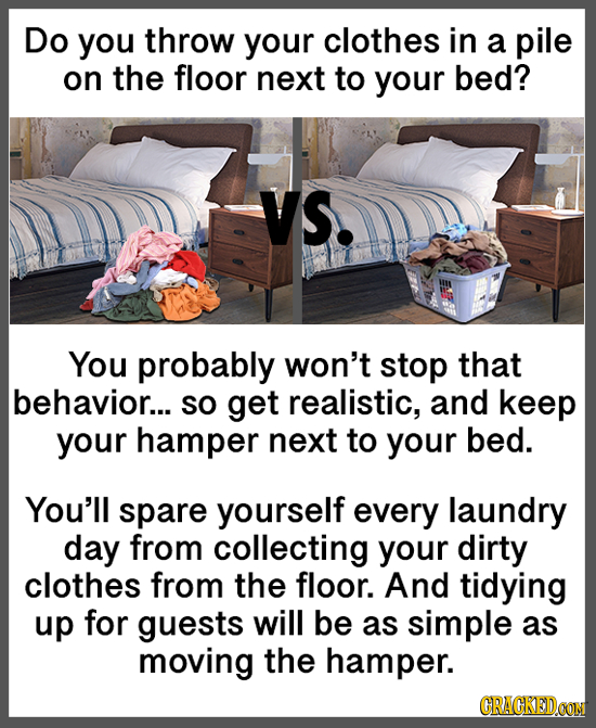 Do you throw your clothes in a pile on the floor next to your bed? VS. You probably won't stop that behavior... SO get realistic, and keep your hamper