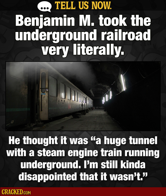 TELL US NOW. Benjamin M. took the underground railroad very literally. He thought it was a huge tunnel with a steam engine train running underground.
