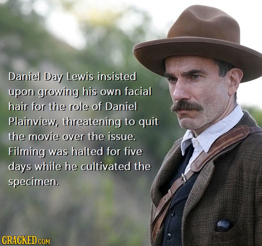 Daniel Day Lewis insisted upon growing his own facial hair for the role of Daniel Plainview, threatening to quit the movie over the issue. Filming was