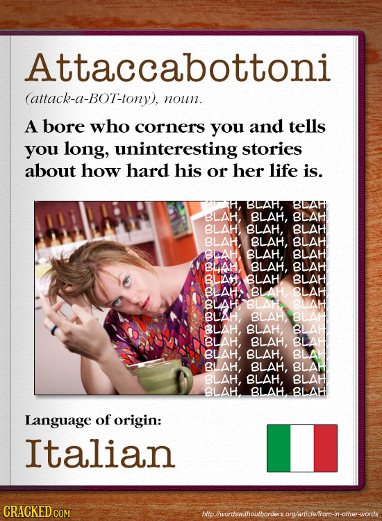 Attaccabottoni (attack-a-BOT-tony), noun. A bore who corners you and tells you long, uninteresting stories about how hard his or her life is. BLAF, gA