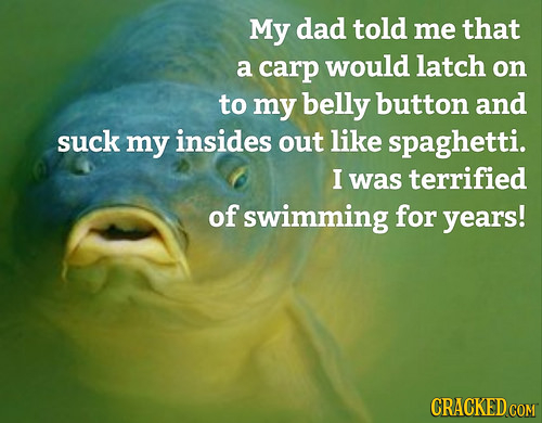 My dad told me that a carp would latch on to my belly button and suck my insides out like spaghetti. I was terrified of swimming for years! 