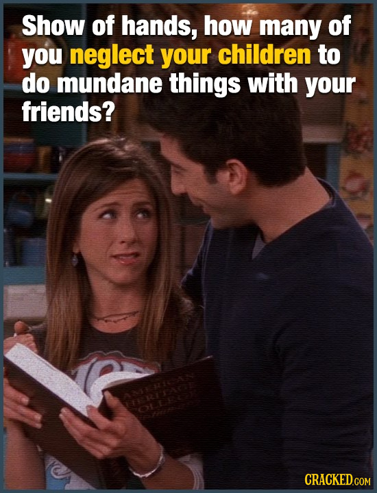 Show of hands, how many of you neglect your children to do mundane things with your friends? 21105 CRACKED.COM
