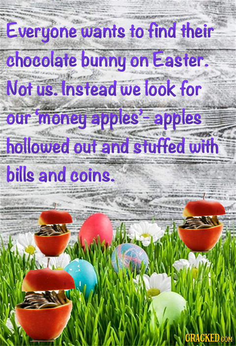 Everyone wants to find their chocolate bunny on Easter. Not US. Instead we look for our money apples' apples hollowed out and stuffed with bills and c
