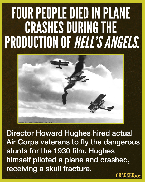 FOUR PEOPLE DIED IN PLANE CRASHES DURING THE PRODUCTION OF HELL'S ANGELS. Director Howard Hughes hired actual Air Corps veterans to fly the dangerous