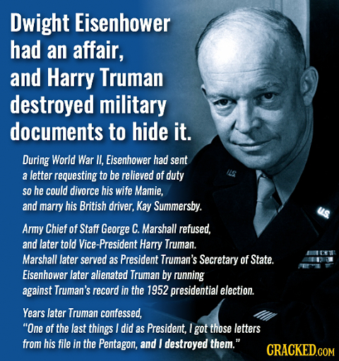 Dwight Eisenhower had an affair, and Harry Truman destroyed military documents to hide it. During World War II. Eisenbower had sent a letter requestin