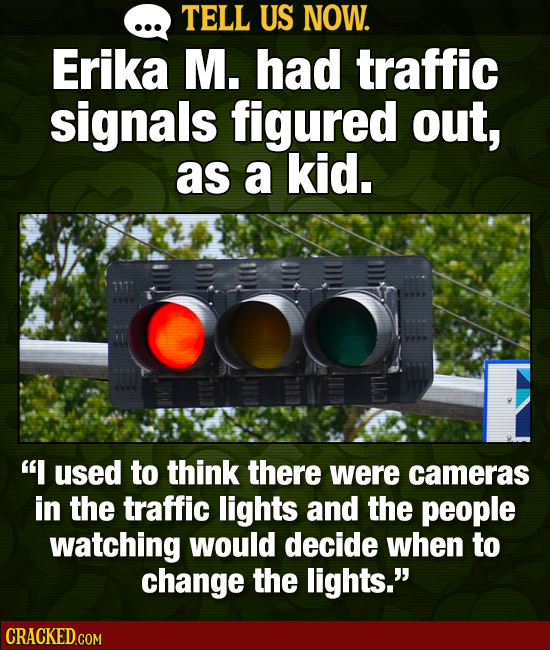 TELL US NOW. Erika M. had traffic signals figured out, as a kid. Os I used to think there were cameras in the traffic lights and the people watching