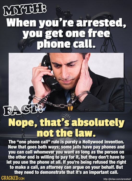 MYTH8 When you're arrested, you get one free phone call. FAGT8 Nope, that's absolutely not the law. The one phone call rule is purely a Hollywood in