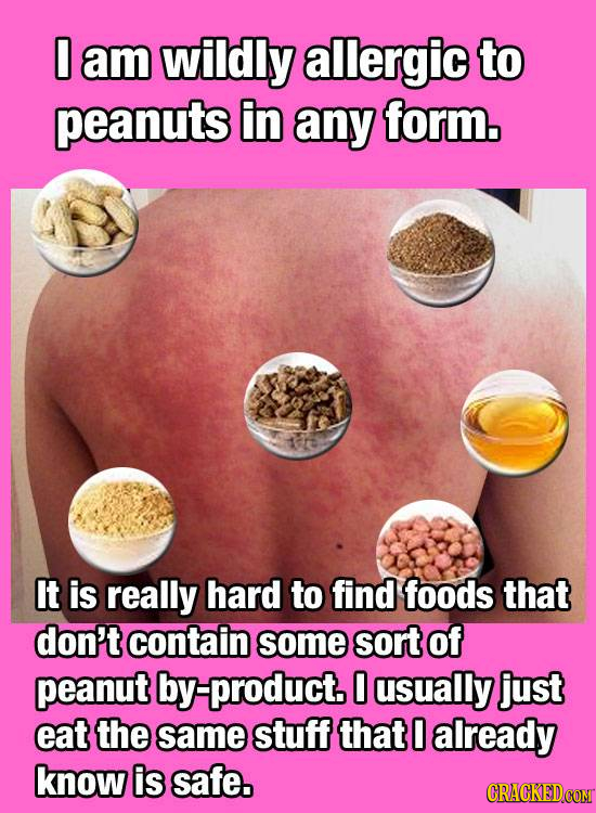 0 am wildly allergic to peanuts in any form. It is really hard to find foods that don't contain some sort of peanut by-product. 0 usually just eat the