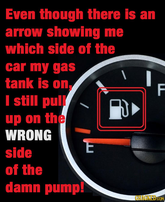 Even though there is an arrow showing me which side of the car my gas tank is on, still pulr up on the WRONG side of the damn pump! GRAICKEDCOM
