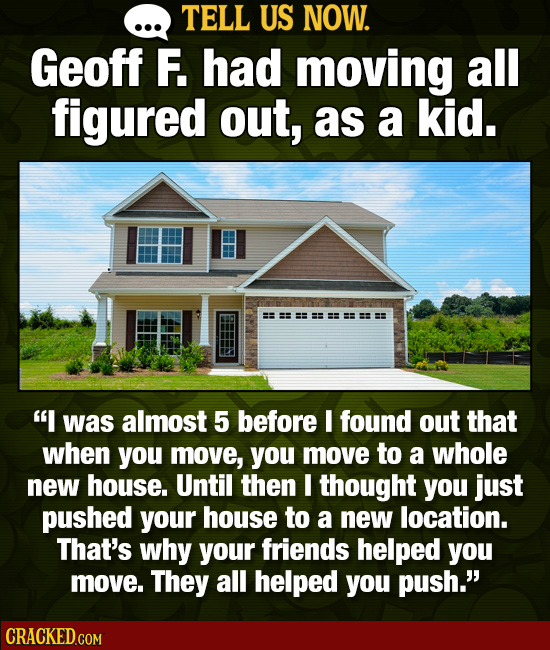TELL US NOW. Geoff F. had moving all figured out, as a kid. I was almost 5 before I found out that when you move, you move to a whole new house. Unti