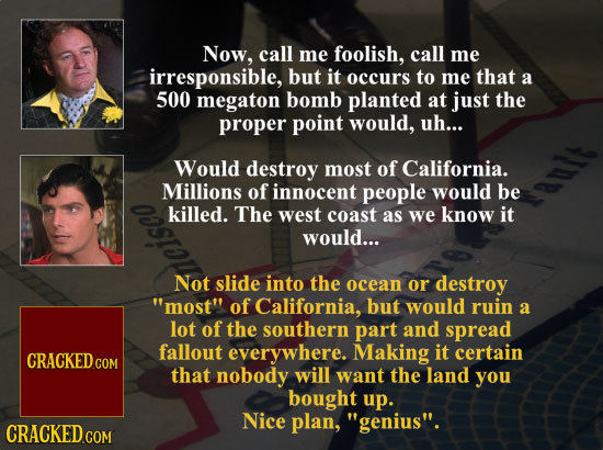 Now, call me foolish, call me irresponsible, but it occurs to me that a 500 megaton bomb planted at just the proper point would, uh... Would destroy m