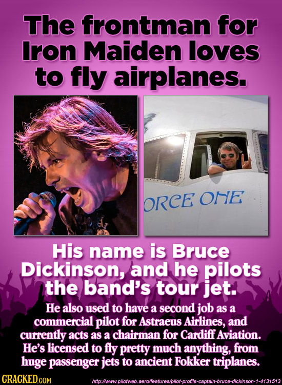 The frontman for Iron Maiden loves to fly airplanes. ORCE one His name is Bruce Dickinson, and he pilots the band's tour jet. He also used to have a s