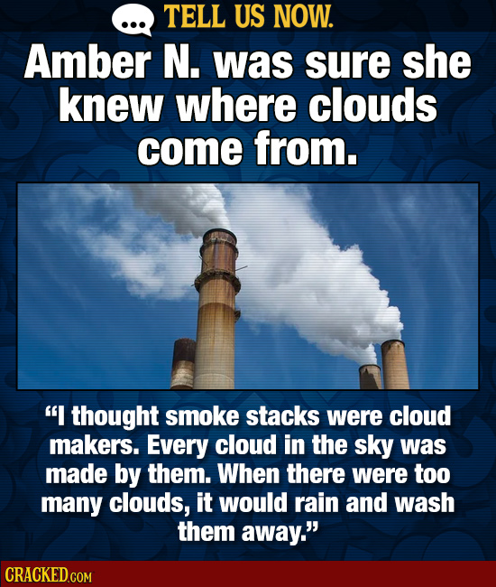 TELL US NOW. Amber N. was sure she knew where clouds come from. I thought smoke stacks were cloud makers. Every cloud in the sky was made by them. Wh