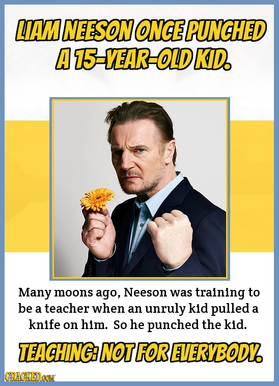 LIAM NEESON ONCE PUNCHED AT5-VEAR-OLD KID. Many moons ago, Neeson was training to be a teacher when an unruly kid pulled a knife on him. So he punched
