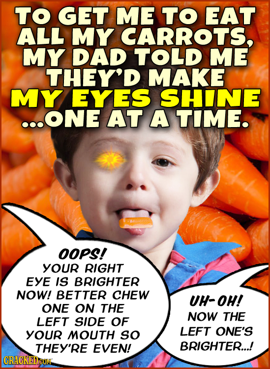 TO GET ME TO EAT ALL MY CARROTS, MY DAD TOLD ME THEY'D MAKE MY EYES SHINE ...ONE AT A TIME. OOPS! YOUR RIGHT EYE IS BRIGHTER NOW! BETTER CHEW UH-OH! O