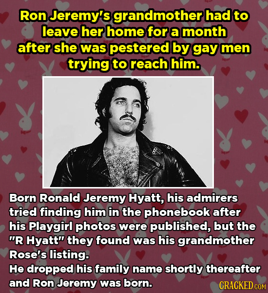 Ron Jeremy's grandmothert had to leave her home for a month after she was pestered by gay men trying to reach him. Born Ronald Jeremy Hyatt, his admir