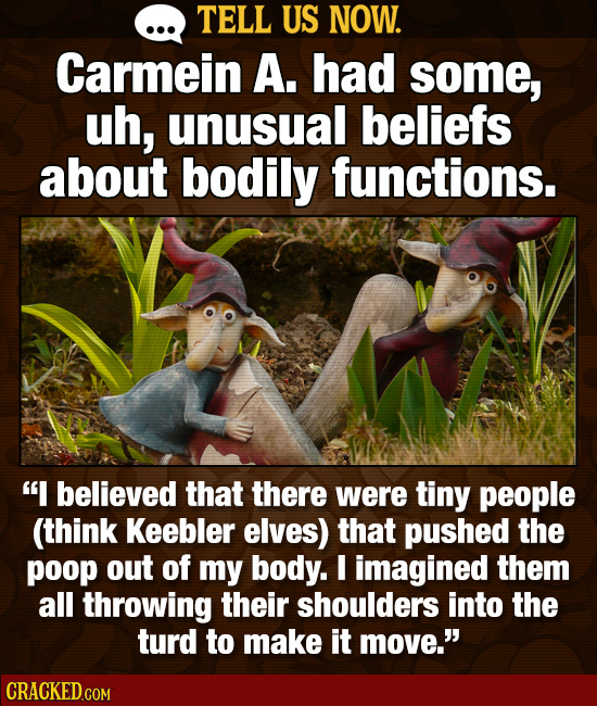 TELL US NOW. Carmein A. had some, uh, unusual beliefs about bodily functions. I believed that there were tiny people (think Keebler elves) that pushe