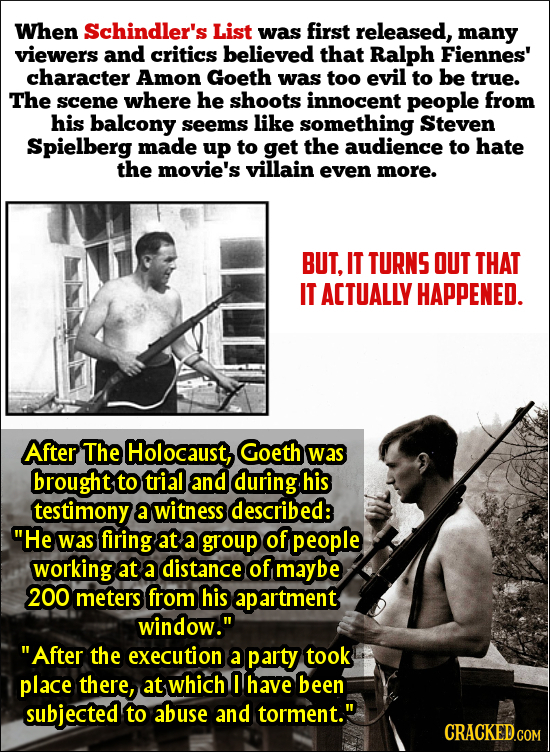 When Schindler's List was first released, many viewers and critics believed that Ralph Fiennes' character Amon Goeth was too evil to be true. The scen