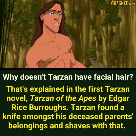 CRACKED C Why doesn't Tarzan have facial hair? That's explained in the first Tarzan novel, Tarzan of the Apes by Edgar Rice Burroughs. Tarzan found a