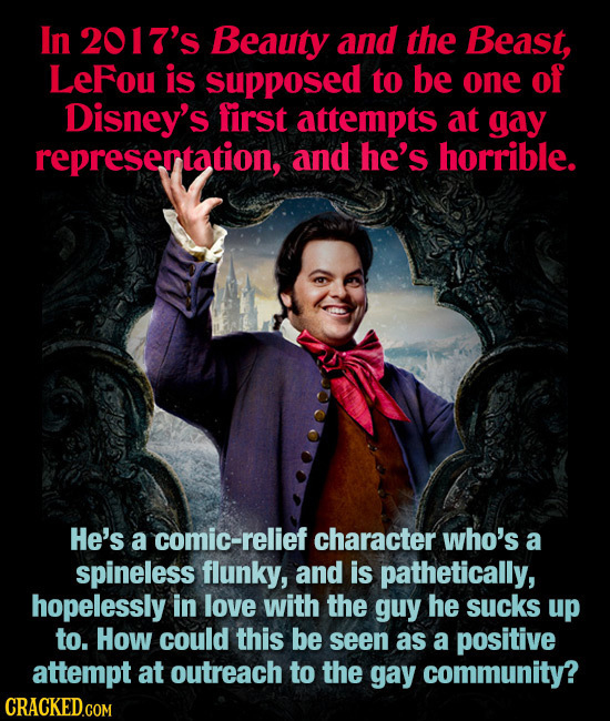 In 2017's Beauty and the Beast, LeFou is supposed to be one of Disney's first attempts at gay represertation, and he's horrible. He's a comic-relief c