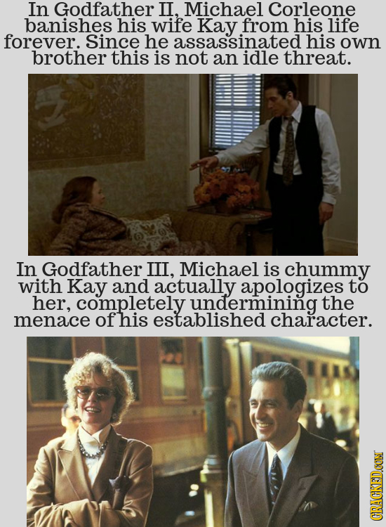 In Godfather II, Michael Corleone banishes his wife Kay from his life forever. Since he assassinated his own brother this is not an idle threat. In Go