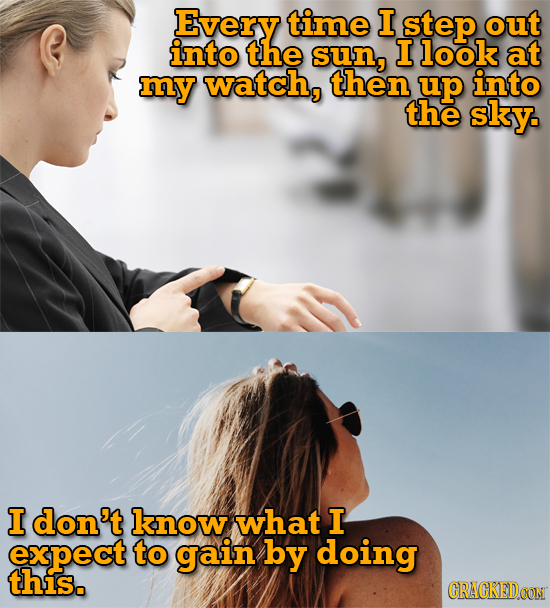 Every time I step out into the sun, I look at my watch, then up into the sky. I don't know what I expect to gain by doing this. CRACKEDOON