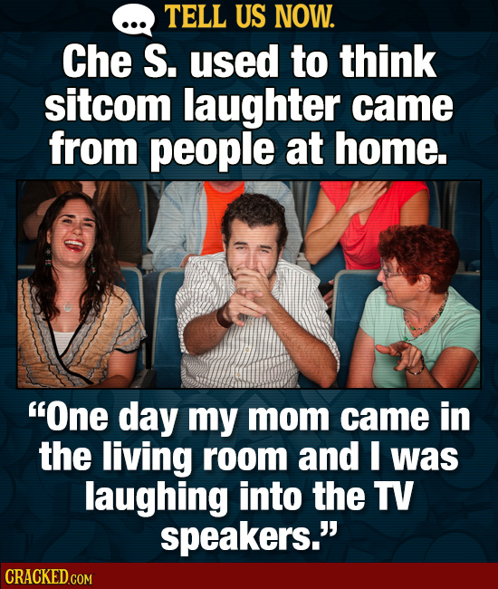 TELL US NOW. Che S. used to think sitcom laughter came from people at home. One day my mom came in the living room and I was laughing into the TV spe