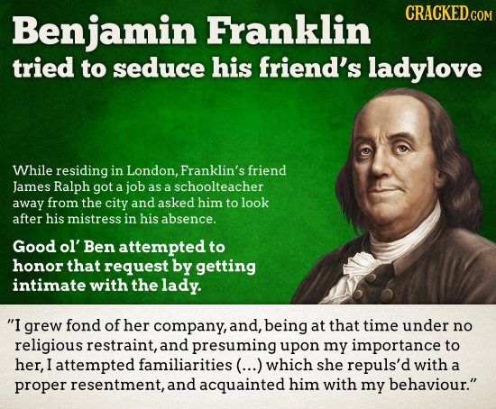 Benjamin Franklin CRACKED.COM tried to seduce his friend's ladylove While residing in London, Franklin's friend James Ralph got a job as a schoolteach
