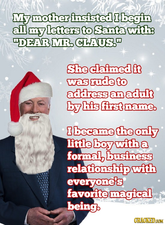 My mother insisted I begin all my letters to Santa with: DEAR MR. CLAUS. She claimed it was rude to address an adult by his first name. I became the