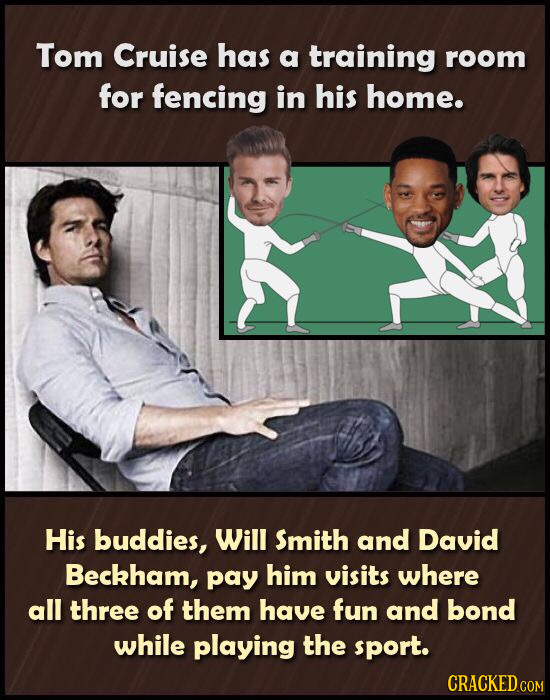 Tom Cruise has a training room for fencing in his home. His buddies, Will Smith and David Beckham, pay him visits where all three of them have fun and