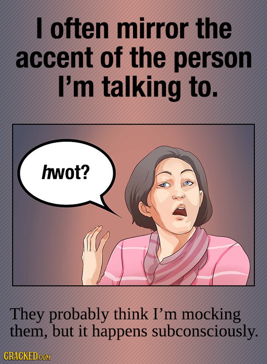 I often mirror the accent of the person I'm talking to. hwot? They probably think I'm mocking them, but it happens subconsciously.