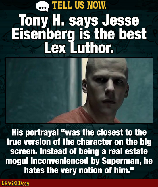 TELL US NOW. Tony H. says Jesse Eisenberg is the best Lex Luthor. His portrayal was the closest to the true version of the character on the big scree