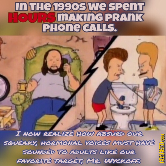 in THE 1990S we sPenT HOURS making PRANK PHONECALLS. I NOW REALIZE OW ABSVRD OUR SQUEAKY, HORMOWNAL VOICES MUST MAVE SOUNDED TO ADULTS LIKE OUR FAVORI