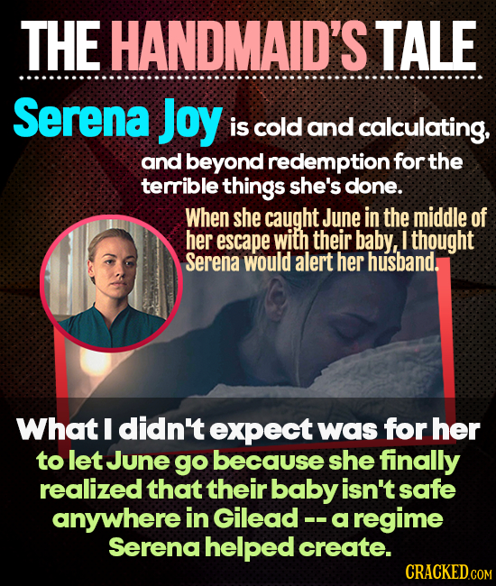 THE HANDMAID'S TALE Serena Joy is cold and calculating, and beyond redemption for the terrible things she's done. When she caught June in the middle o