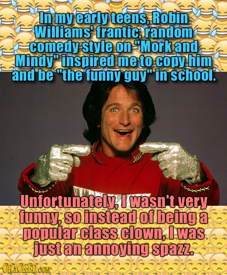 In my early teens, Robin Williams' frantic; random comedy style on Mork and Mindy inspired me to copy him and be the funny guy in school. Unfortun