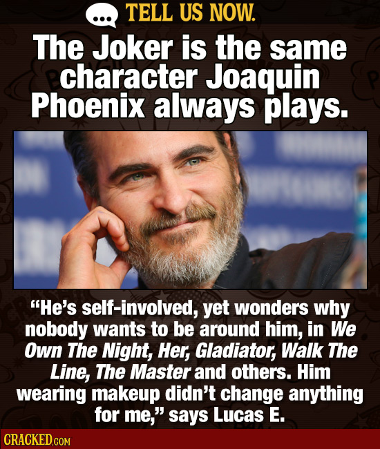 TELL US NOW. The Joker is the same character Joaquin Phoenix always plays. He's self-involved, yet wonders why nobody wants to be around him, in We O